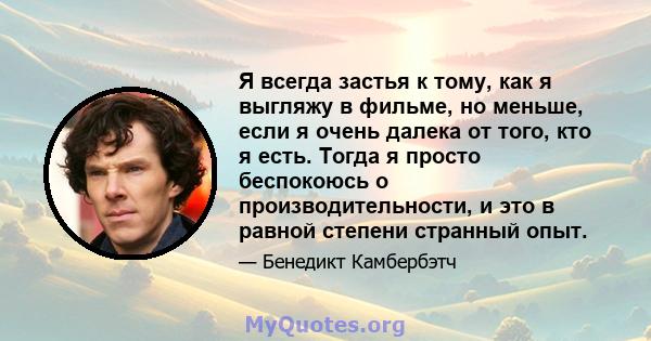 Я всегда застья к тому, как я выгляжу в фильме, но меньше, если я очень далека от того, кто я есть. Тогда я просто беспокоюсь о производительности, и это в равной степени странный опыт.