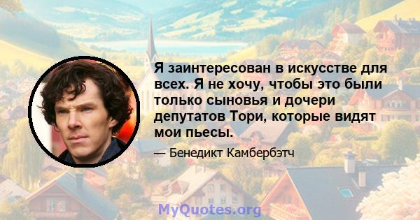 Я заинтересован в искусстве для всех. Я не хочу, чтобы это были только сыновья и дочери депутатов Тори, которые видят мои пьесы.