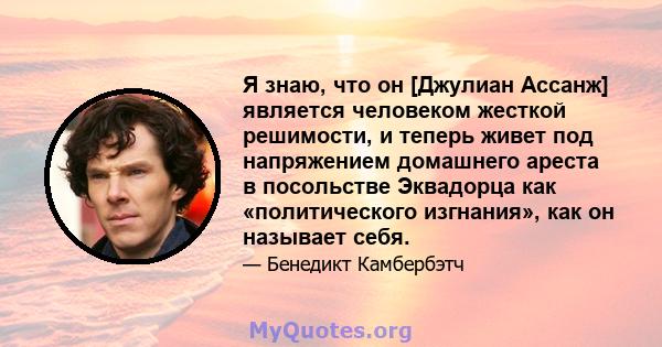 Я знаю, что он [Джулиан Ассанж] является человеком жесткой решимости, и теперь живет под напряжением домашнего ареста в посольстве Эквадорца как «политического изгнания», как он называет себя.