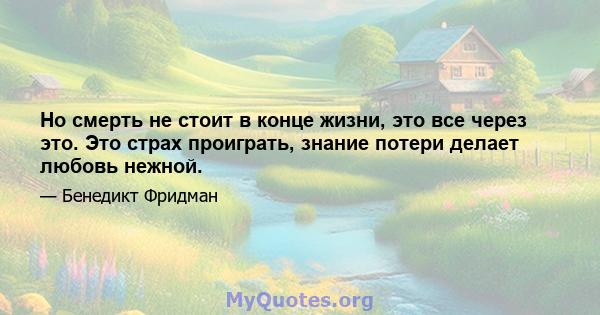 Но смерть не стоит в конце жизни, это все через это. Это страх проиграть, знание потери делает любовь нежной.