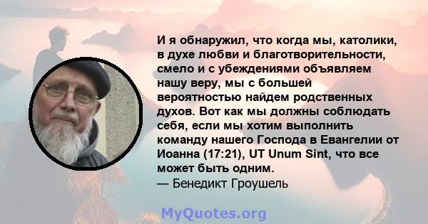 И я обнаружил, что когда мы, католики, в духе любви и благотворительности, смело и с убеждениями объявляем нашу веру, мы с большей вероятностью найдем родственных духов. Вот как мы должны соблюдать себя, если мы хотим