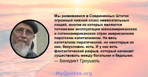 Мы развиваемся в Соединенных Штатах огромный нижний класс нежелательных людей, многие из которых являются потомками эксплуатации южноамериканских и латиноамериканских стран американским пиратским капитализмом. Не весь