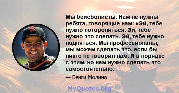 Мы бейсболисты. Нам не нужны ребята, говорящие нам: «Эй, тебе нужно поторопиться. Эй, тебе нужно это сделать. Эй, тебе нужно подняться. Мы профессионалы, мы можем сделать это, если бы никто не говорил нам. Я в порядке с 