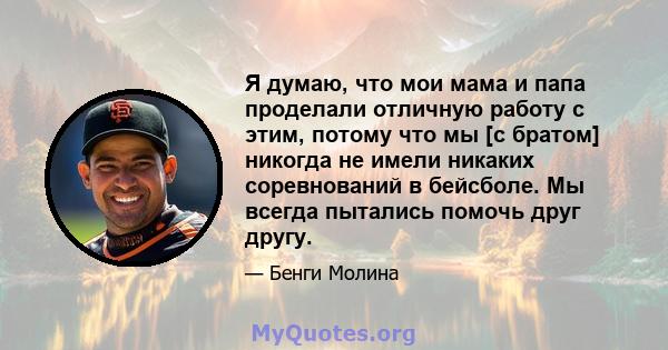 Я думаю, что мои мама и папа проделали отличную работу с этим, потому что мы [с братом] никогда не имели никаких соревнований в бейсболе. Мы всегда пытались помочь друг другу.