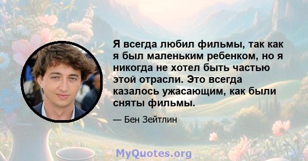 Я всегда любил фильмы, так как я был маленьким ребенком, но я никогда не хотел быть частью этой отрасли. Это всегда казалось ужасающим, как были сняты фильмы.