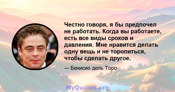 Честно говоря, я бы предпочел не работать. Когда вы работаете, есть все виды сроков и давления. Мне нравится делать одну вещь и не торопиться, чтобы сделать другое.