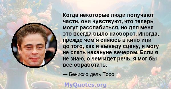 Когда некоторые люди получают части, они чувствуют, что теперь могут расслабиться, но для меня это всегда было наоборот. Иногда, прежде чем я сняюсь в кино или до того, как я выведу сцену, я могу не спать накануне