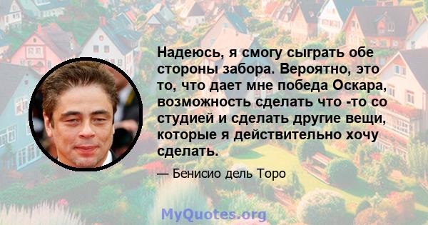 Надеюсь, я смогу сыграть обе стороны забора. Вероятно, это то, что дает мне победа Оскара, возможность сделать что -то со студией и сделать другие вещи, которые я действительно хочу сделать.