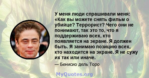 У меня люди спрашивали меня: «Как вы можете снять фильм о убийце? Террорист? Чего они не понимают, так это то, что я поддерживаю всех, кто появляется на экране. Я должен быть. Я занимаю позицию всех, кто находится на