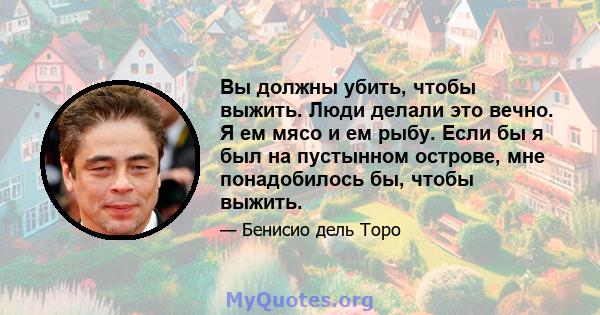 Вы должны убить, чтобы выжить. Люди делали это вечно. Я ем мясо и ем рыбу. Если бы я был на пустынном острове, мне понадобилось бы, чтобы выжить.