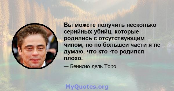 Вы можете получить несколько серийных убийц, которые родились с отсутствующим чипом, но по большей части я не думаю, что кто -то родился плохо.