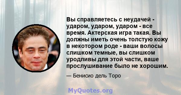 Вы справляетесь с неудачей - ударом, ударом, ударом - все время. Актерская игра такая. Вы должны иметь очень толстую кожу в некотором роде - ваши волосы слишком темные, вы слишком уродливы для этой части, ваше