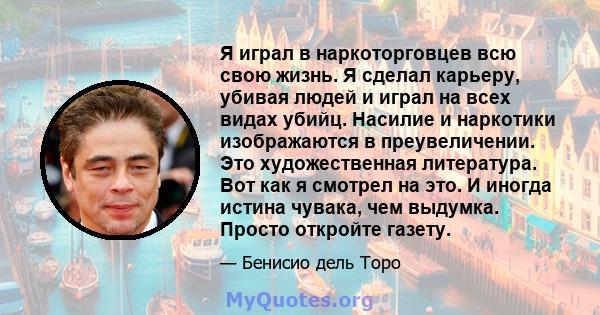 Я играл в наркоторговцев всю свою жизнь. Я сделал карьеру, убивая людей и играл на всех видах убийц. Насилие и наркотики изображаются в преувеличении. Это художественная литература. Вот как я смотрел на это. И иногда