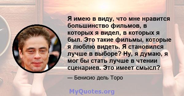 Я имею в виду, что мне нравится большинство фильмов, в которых я видел, в которых я был. Это такие фильмы, которые я люблю видеть. Я становился лучше в выборе? Ну, я думаю, я мог бы стать лучше в чтении сценариев. Это