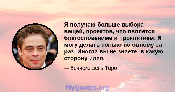 Я получаю больше выбора вещей, проектов, что является благословением и проклятием. Я могу делать только по одному за раз. Иногда вы не знаете, в какую сторону идти.