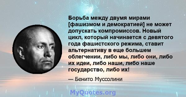 Борьба между двумя мирами [фашизмом и демократией] не может допускать компромиссов. Новый цикл, который начинается с девятого года фашистского режима, ставит альтернативу в еще большем облегчении, либо мы, либо они,