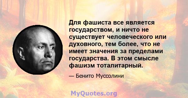 Для фашиста все является государством, и ничто не существует человеческого или духовного, тем более, что не имеет значения за пределами государства. В этом смысле фашизм тоталитарный.