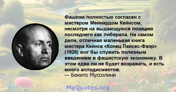 Фашизм полностью согласен с мистером Мейнардом Кейнсом, несмотря на выдающуюся позицию последнего как либерала. На самом деле, отличная маленькая книга мистера Кейнса «Конец Лайсес-Фаэр» (1926) мог бы служить полезным