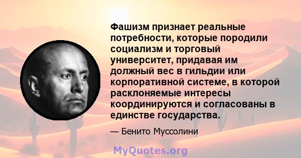 Фашизм признает реальные потребности, которые породили социализм и торговый университет, придавая им должный вес в гильдии или корпоративной системе, в которой расклоняемые интересы координируются и согласованы в