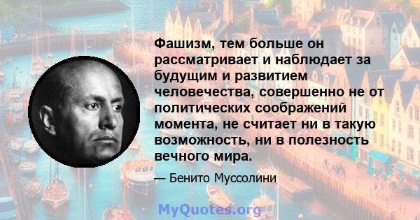 Фашизм, тем больше он рассматривает и наблюдает за будущим и развитием человечества, совершенно не от политических соображений момента, не считает ни в такую ​​возможность, ни в полезность вечного мира.