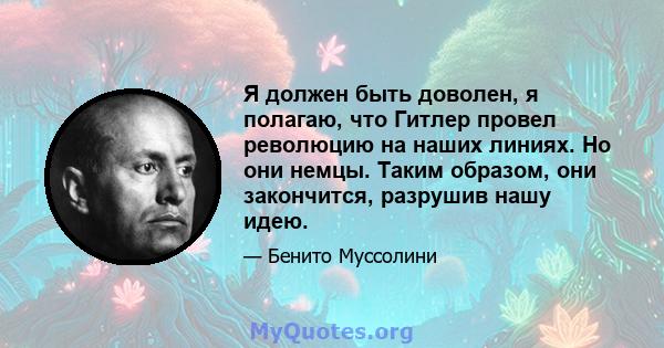 Я должен быть доволен, я полагаю, что Гитлер провел революцию на наших линиях. Но они немцы. Таким образом, они закончится, разрушив нашу идею.