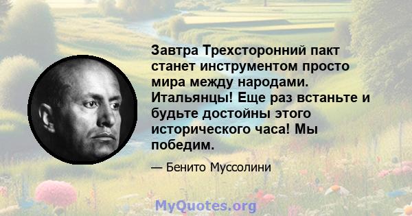 Завтра Трехсторонний пакт станет инструментом просто мира между народами. Итальянцы! Еще раз встаньте и будьте достойны этого исторического часа! Мы победим.