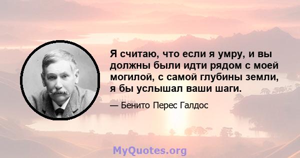 Я считаю, что если я умру, и вы должны были идти рядом с моей могилой, с самой глубины земли, я бы услышал ваши шаги.