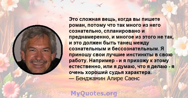 Это сложная вещь, когда вы пишете роман, потому что так много из него сознательно, спланировано и преднамеренно, и многое из этого не так, и это должен быть танец между сознательным и бессознательным. Я приношу свои