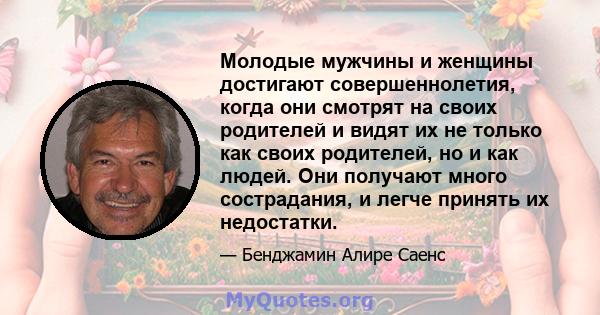 Молодые мужчины и женщины достигают совершеннолетия, когда они смотрят на своих родителей и видят их не только как своих родителей, но и как людей. Они получают много сострадания, и легче принять их недостатки.