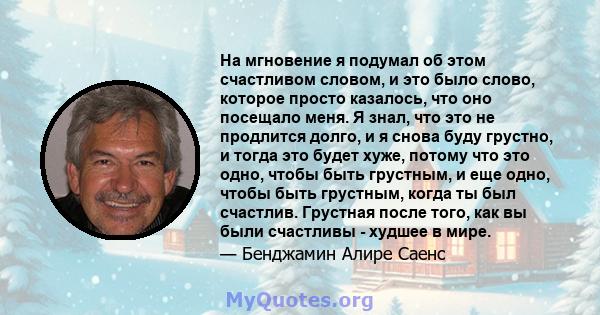 На мгновение я подумал об этом счастливом словом, и это было слово, которое просто казалось, что оно посещало меня. Я знал, что это не продлится долго, и я снова буду грустно, и тогда это будет хуже, потому что это