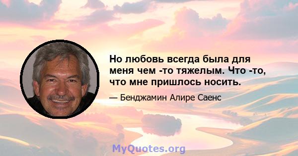 Но любовь всегда была для меня чем -то тяжелым. Что -то, что мне пришлось носить.