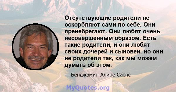 Отсутствующие родители не оскорбляют сами по себе. Они пренебрегают. Они любят очень несовершенным образом. Есть такие родители, и они любят своих дочерей и сыновей, но они не родители так, как мы можем думать об этом.