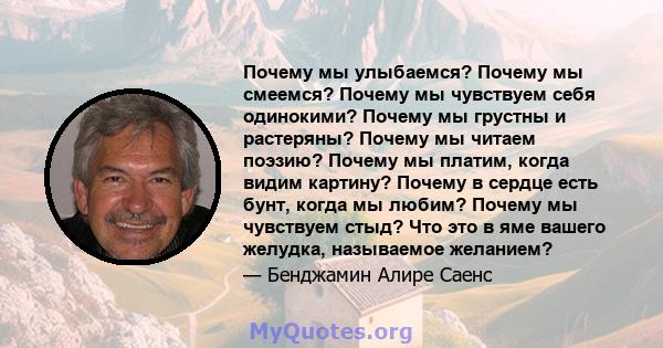 Почему мы улыбаемся? Почему мы смеемся? Почему мы чувствуем себя одинокими? Почему мы грустны и растеряны? Почему мы читаем поэзию? Почему мы платим, когда видим картину? Почему в сердце есть бунт, когда мы любим?