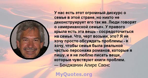 У нас есть этот огромный дискурс о семье в этой стране, но никто не деконструирует его так же. Люди говорят о «американской семье». У правого крыла есть эта вещь - сосредоточиться на семье. Что, черт возьми, это? Я не