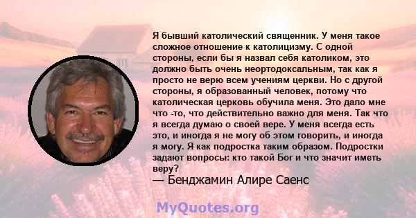 Я бывший католический священник. У меня такое сложное отношение к католицизму. С одной стороны, если бы я назвал себя католиком, это должно быть очень неортодоксальным, так как я просто не верю всем учениям церкви. Но с 