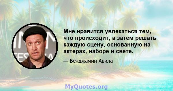 Мне нравится увлекаться тем, что происходит, а затем решать каждую сцену, основанную на актерах, наборе и свете.