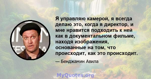 Я управляю камерой, я всегда делаю это, когда я директор, и мне нравится подходить к ней как в документальном фильме, находя изображения, основанные на том, что происходит, как это происходит.