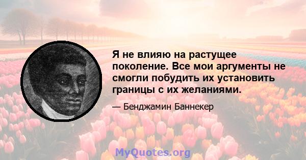 Я не влияю на растущее поколение. Все мои аргументы не смогли побудить их установить границы с их желаниями.