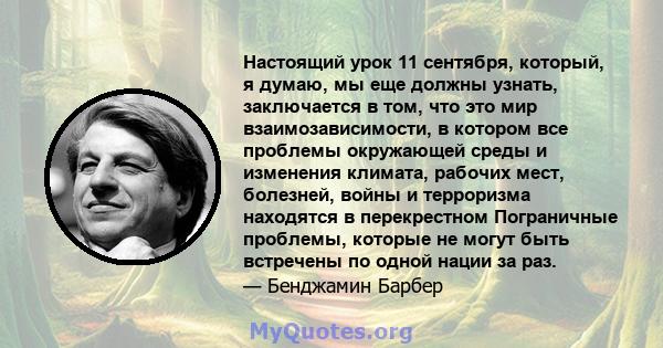 Настоящий урок 11 сентября, который, я думаю, мы еще должны узнать, заключается в том, что это мир взаимозависимости, в котором все проблемы окружающей среды и изменения климата, рабочих мест, болезней, войны и