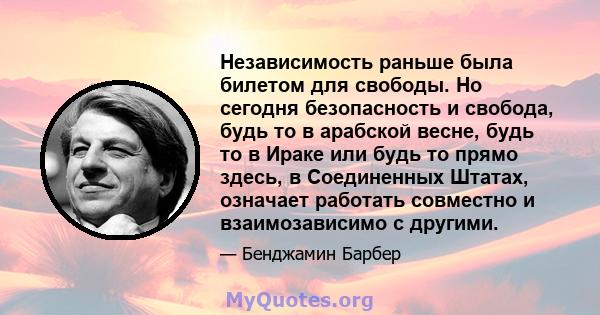 Независимость раньше была билетом для свободы. Но сегодня безопасность и свобода, будь то в арабской весне, будь то в Ираке или будь то прямо здесь, в Соединенных Штатах, означает работать совместно и взаимозависимо с