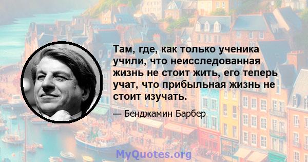 Там, где, как только ученика учили, что неисследованная жизнь не стоит жить, его теперь учат, что прибыльная жизнь не стоит изучать.