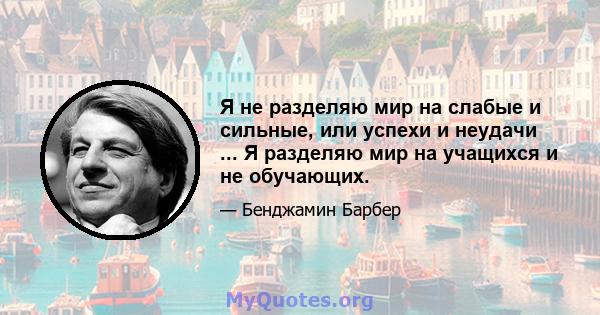 Я не разделяю мир на слабые и сильные, или успехи и неудачи ... Я разделяю мир на учащихся и не обучающих.