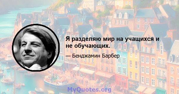 Я разделяю мир на учащихся и не обучающих.