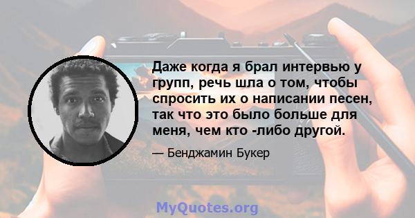 Даже когда я брал интервью у групп, речь шла о том, чтобы спросить их о написании песен, так что это было больше для меня, чем кто -либо другой.