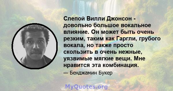 Слепой Вилли Джонсон - довольно большое вокальное влияние. Он может быть очень резким, таким как Гаргли, грубого вокала, но также просто скользить в очень нежные, уязвимые мягкие вещи. Мне нравится эта комбинация.