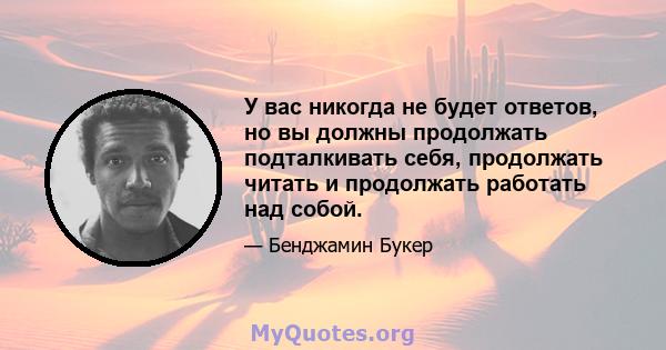 У вас никогда не будет ответов, но вы должны продолжать подталкивать себя, продолжать читать и продолжать работать над собой.