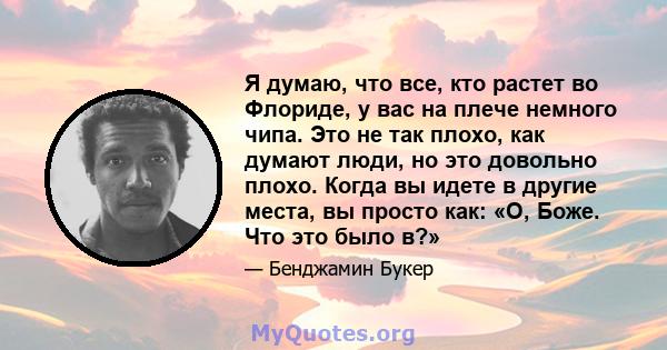 Я думаю, что все, кто растет во Флориде, у вас на плече немного чипа. Это не так плохо, как думают люди, но это довольно плохо. Когда вы идете в другие места, вы просто как: «О, Боже. Что это было в?»