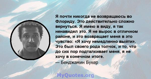 Я почти никогда не возвращаюсь во Флориду. Это действительно сложно вернуться. Я имею в виду, я так ненавидел это. Я не вырос в отличном районе, и это возвращает меня в это чувство: «Я хочу немедленно выйти». Это был