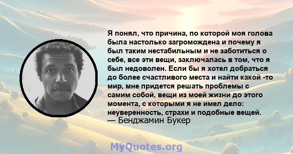 Я понял, что причина, по которой моя голова была настолько загромождена и почему я был таким нестабильным и не заботиться о себе, все эти вещи, заключалась в том, что я был недоволен. Если бы я хотел добраться до более