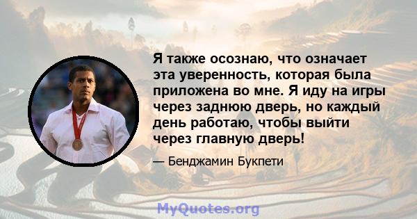 Я также осознаю, что означает эта уверенность, которая была приложена во мне. Я иду на игры через заднюю дверь, но каждый день работаю, чтобы выйти через главную дверь!